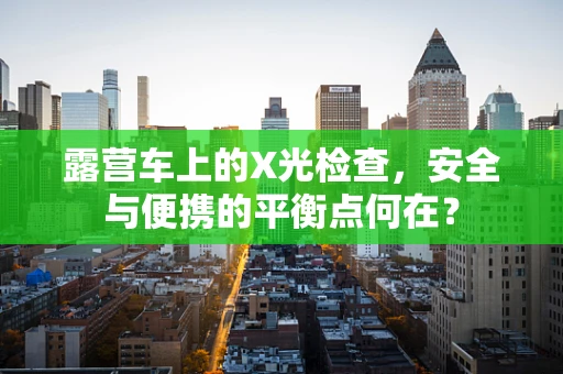 露营车上的X光检查，安全与便携的平衡点何在？