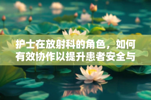护士在放射科的角色，如何有效协作以提升患者安全与满意度？