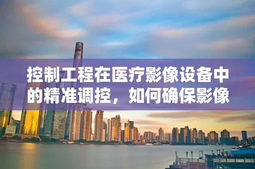 控制工程在医疗影像设备中的精准调控，如何确保影像质量与患者安全？