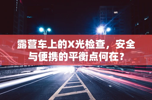 露营车上的X光检查，安全与便携的平衡点何在？