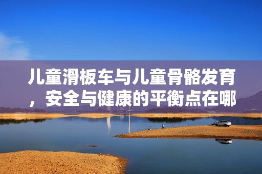 儿童滑板车与儿童骨骼发育，安全与健康的平衡点在哪里？