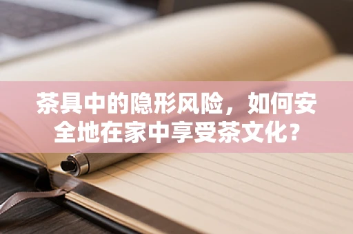 茶具中的隐形风险，如何安全地在家中享受茶文化？