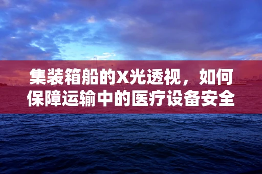 集装箱船的X光透视，如何保障运输中的医疗设备安全？