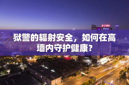 狱警的辐射安全，如何在高墙内守护健康？