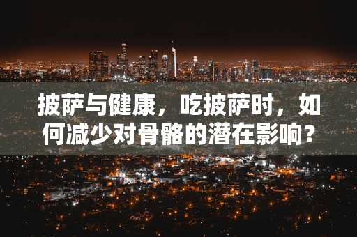 披萨与健康，吃披萨时，如何减少对骨骼的潜在影响？