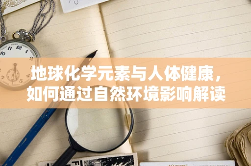 地球化学元素与人体健康，如何通过自然环境影响解读健康风险？
