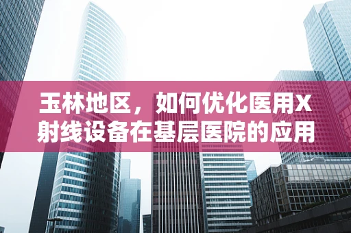 玉林地区，如何优化医用X射线设备在基层医院的应用？