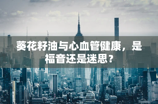 葵花籽油与心血管健康，是福音还是迷思？