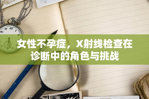 女性不孕症，X射线检查在诊断中的角色与挑战