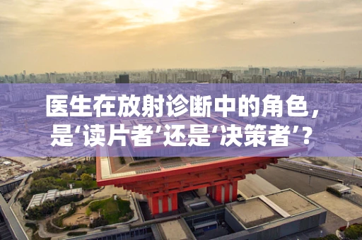 医生在放射诊断中的角色，是‘读片者’还是‘决策者’？