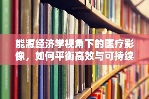 能源经济学视角下的医疗影像，如何平衡高效与可持续？