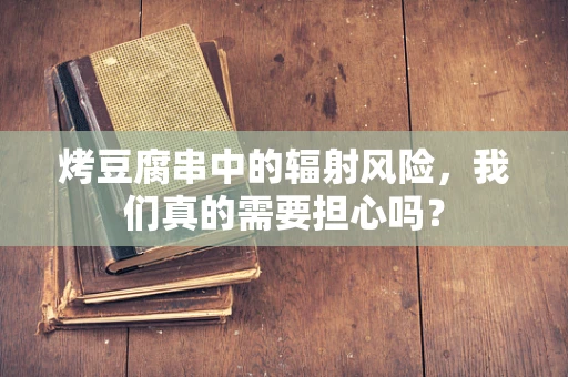 烤豆腐串中的辐射风险，我们真的需要担心吗？