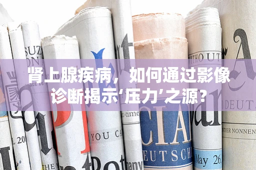 肾上腺疾病，如何通过影像诊断揭示‘压力’之源？