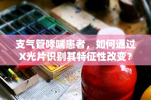 支气管哮喘患者，如何通过X光片识别其特征性改变？
