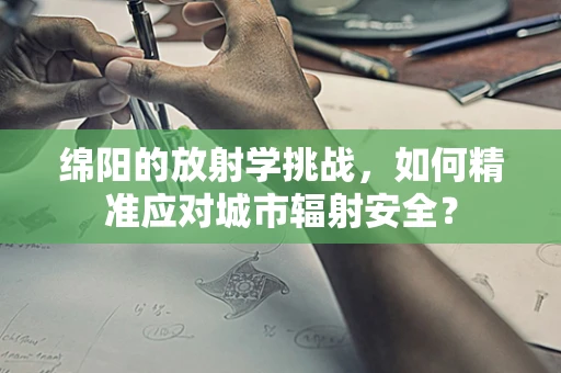 绵阳的放射学挑战，如何精准应对城市辐射安全？