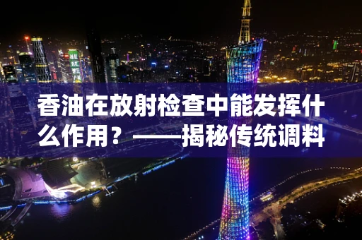 香油在放射检查中能发挥什么作用？——揭秘传统调料的不凡‘医’用