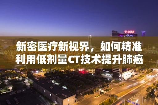新密医疗新视界，如何精准利用低剂量CT技术提升肺癌早期筛查效率？