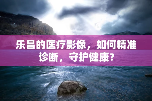 乐昌的医疗影像，如何精准诊断，守护健康？