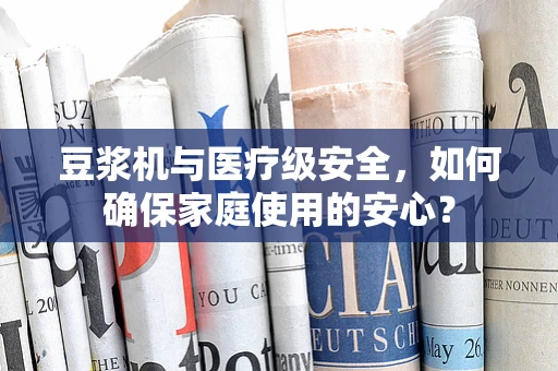 豆浆机与医疗级安全，如何确保家庭使用的安心？