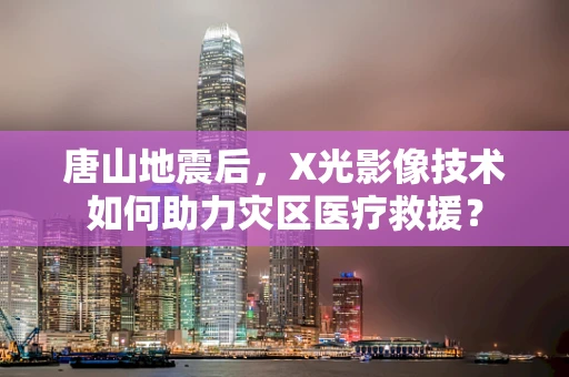 唐山地震后，X光影像技术如何助力灾区医疗救援？