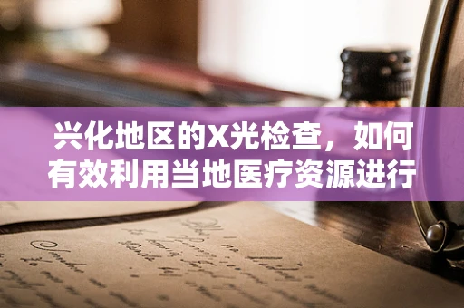 兴化地区的X光检查，如何有效利用当地医疗资源进行精准诊断？