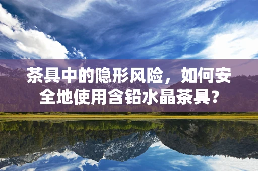 茶具中的隐形风险，如何安全地使用含铅水晶茶具？