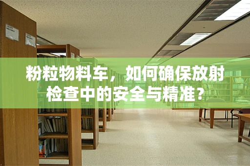 粉粒物料车，如何确保放射检查中的安全与精准？