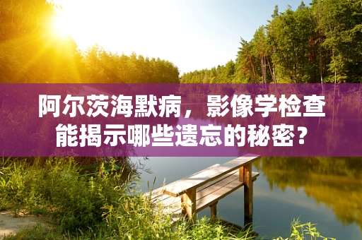 阿尔茨海默病，影像学检查能揭示哪些遗忘的秘密？