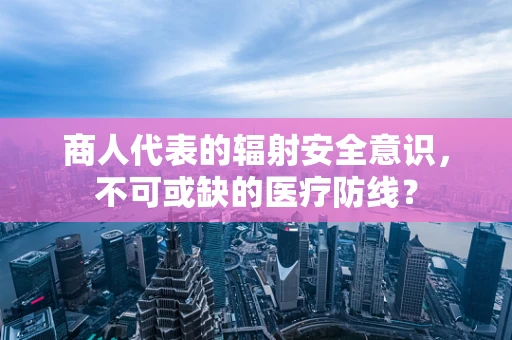 商人代表的辐射安全意识，不可或缺的医疗防线？