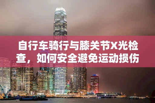 自行车骑行与膝关节X光检查，如何安全避免运动损伤？