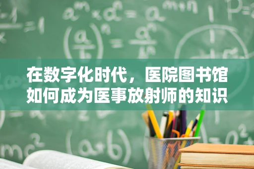 在数字化时代，医院图书馆如何成为医事放射师的知识宝库？
