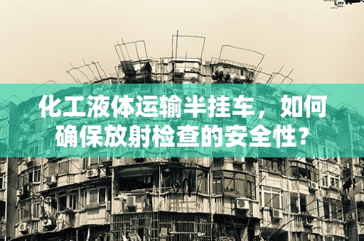 化工液体运输半挂车，如何确保放射检查的安全性？
