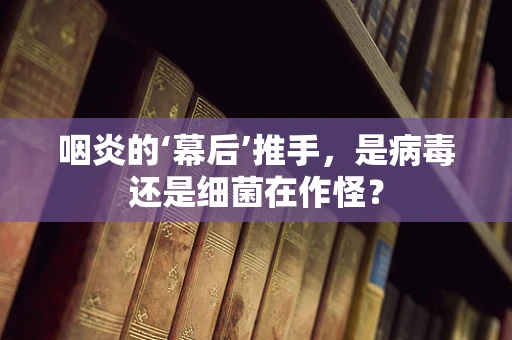 咽炎的‘幕后’推手，是病毒还是细菌在作怪？