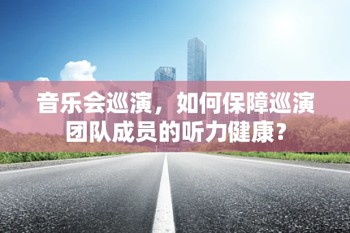 音乐会巡演，如何保障巡演团队成员的听力健康？