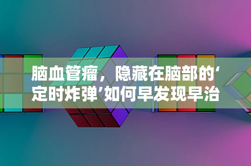 脑血管瘤，隐藏在脑部的‘定时炸弹’如何早发现早治疗？