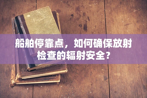 船舶停靠点，如何确保放射检查的辐射安全？
