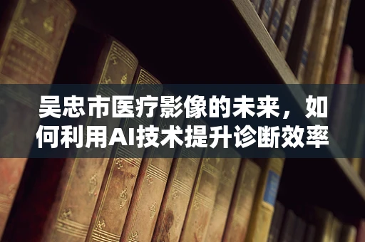 吴忠市医疗影像的未来，如何利用AI技术提升诊断效率？