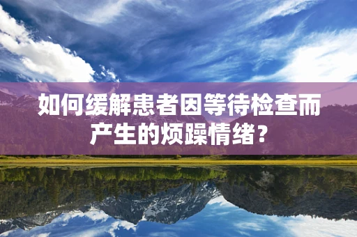 如何缓解患者因等待检查而产生的烦躁情绪？