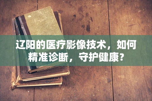 辽阳的医疗影像技术，如何精准诊断，守护健康？