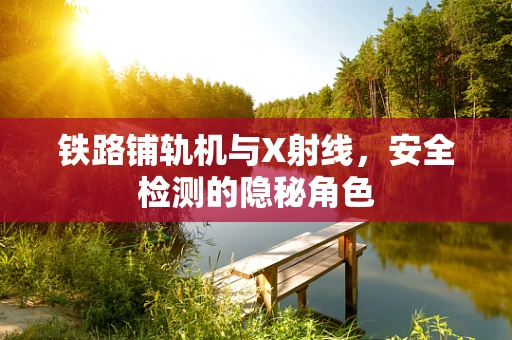 铁路铺轨机与X射线，安全检测的隐秘角色