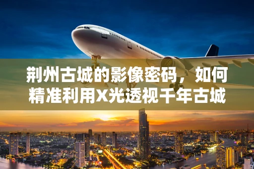 荆州古城的影像密码，如何精准利用X光透视千年古城墙？