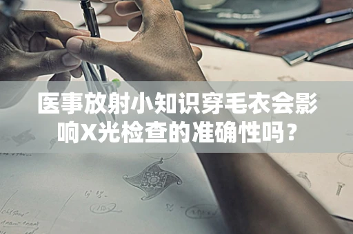 医事放射小知识穿毛衣会影响X光检查的准确性吗？