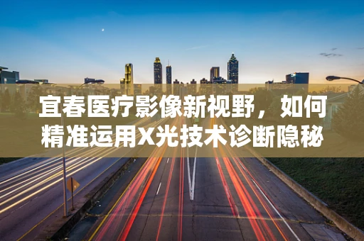 宜春医疗影像新视野，如何精准运用X光技术诊断隐秘的骨骼问题？