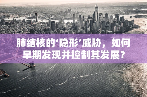 肺结核的‘隐形’威胁，如何早期发现并控制其发展？