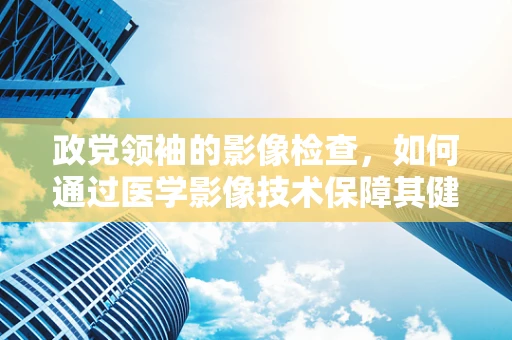 政党领袖的影像检查，如何通过医学影像技术保障其健康？