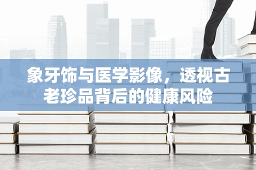 象牙饰与医学影像，透视古老珍品背后的健康风险
