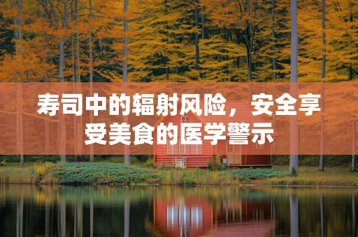 寿司中的辐射风险，安全享受美食的医学警示
