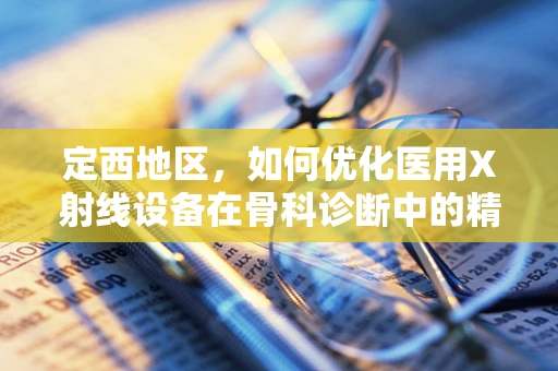 定西地区，如何优化医用X射线设备在骨科诊断中的精准应用？