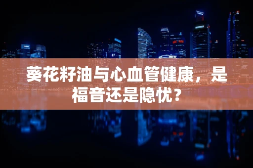 葵花籽油与心血管健康，是福音还是隐忧？