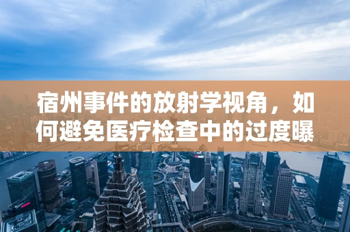 宿州事件的放射学视角，如何避免医疗检查中的过度曝光风险？